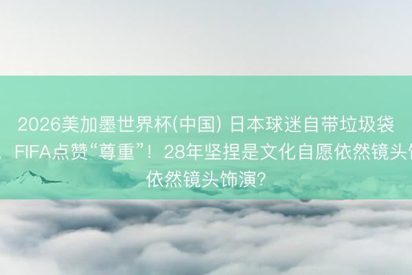 2026美加墨世界杯(中国) 日本球迷自带垃圾袋清场,FIFA点赞“尊重”!28年坚捏是文化自愿依然镜头饰演?