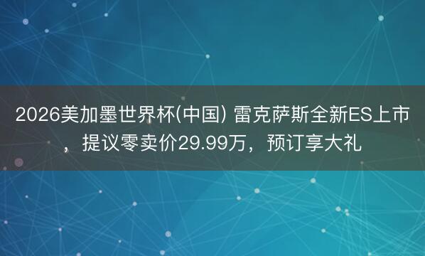2026美加墨世界杯(中国) 雷克萨斯全新ES上市,提议零卖价29.99万,预订享大礼
