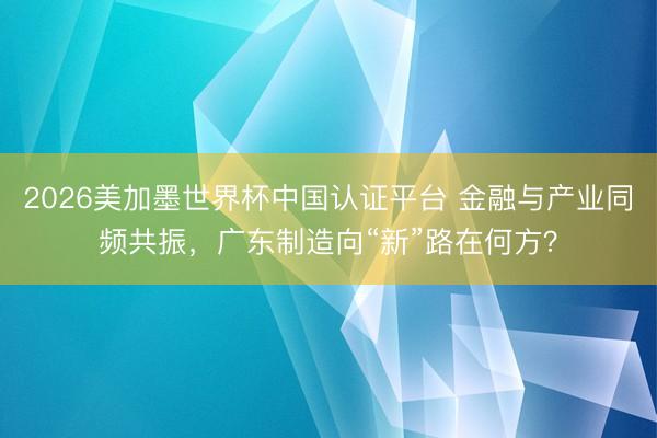 2026美加墨世界杯中国认证平台 金融与产业同频共振,广东制造向“新”路在何方?