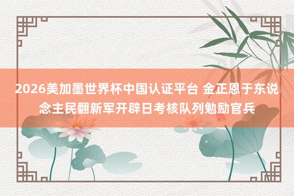 2026美加墨世界杯中国认证平台 金正恩于东说念主民翻新军开辟日考核队列勉励官兵