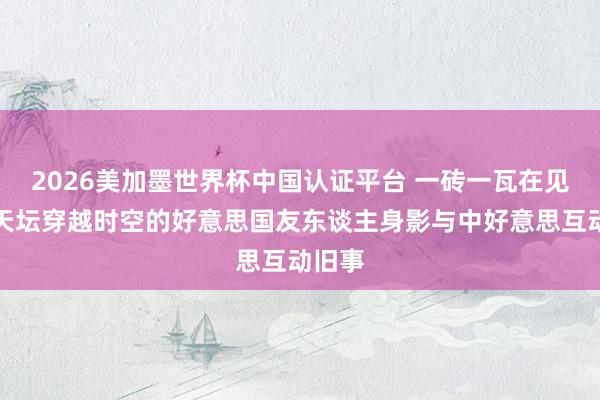 2026美加墨世界杯中国认证平台 一砖一瓦在见证:天坛穿越时空的好意思国友东谈主身影与中好意思互动旧事