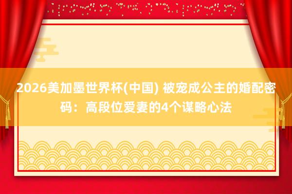 2026美加墨世界杯(中国) 被宠成公主的婚配密码：高段位爱妻的4个谋略心法