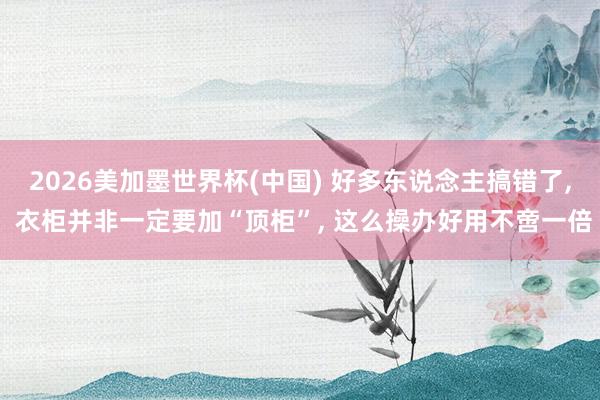 2026美加墨世界杯(中国) 好多东说念主搞错了， 衣柜并非一定要加“顶柜”，<a href=