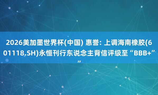2026美加墨世界杯(中国) 惠誉: 上调海南橡胶(601118.SH)永恒刊行东说念主背信评级至“BBB+”