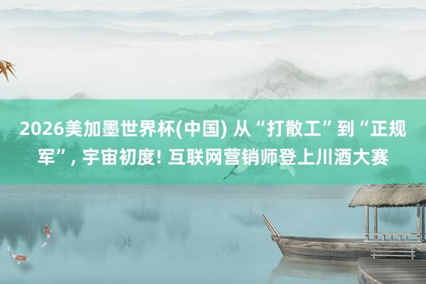 2026美加墨世界杯(中国) 从“打散工”到“正规军”， 宇宙初度! 互联网营销师登上川酒大赛