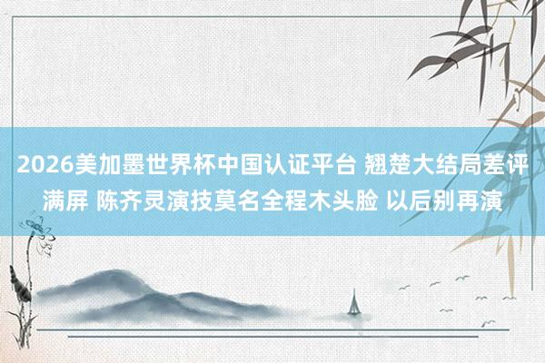 2026美加墨世界杯中国认证平台 翘楚大结局差评满屏 陈齐灵演技莫名全程木头脸 以后别再演