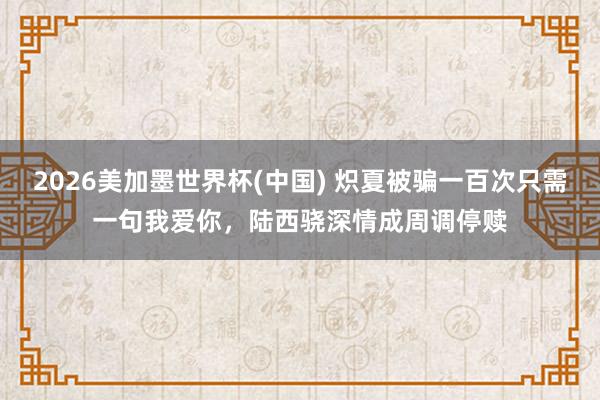 2026美加墨世界杯(中国) 炽夏被骗一百次只需一句我爱你,陆西骁深情成周调停赎